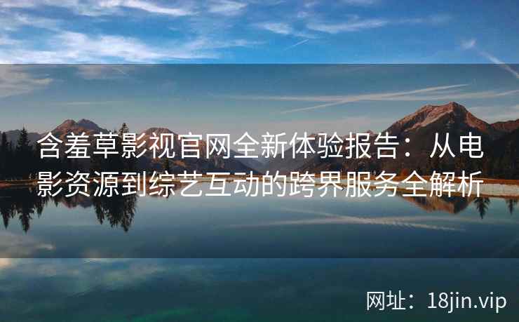 含羞草影视官网全新体验报告：从电影资源到综艺互动的跨界服务全解析