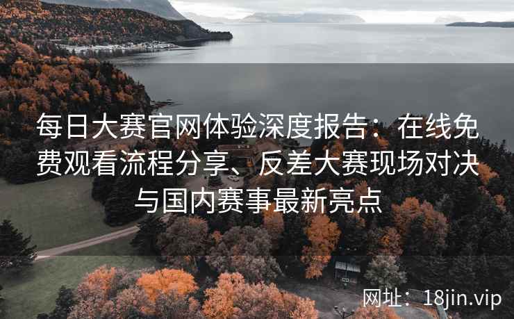 每日大赛官网体验深度报告：在线免费观看流程分享、反差大赛现场对决与国内赛事最新亮点