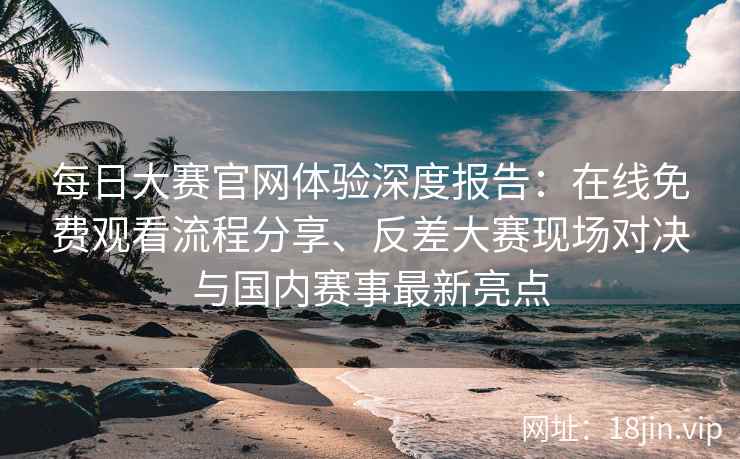 每日大赛官网体验深度报告：在线免费观看流程分享、反差大赛现场对决与国内赛事最新亮点