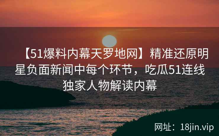 【51爆料内幕天罗地网】精准还原明星负面新闻中每个环节，吃瓜51连线独家人物解读内幕
