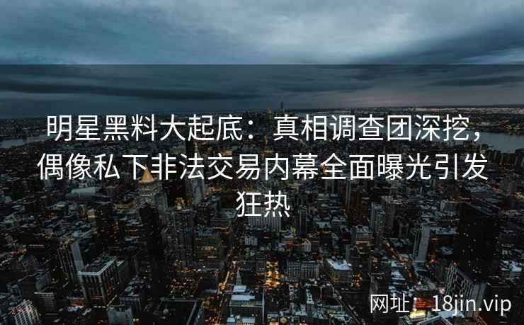 明星黑料大起底：真相调查团深挖，偶像私下非法交易内幕全面曝光引发狂热
