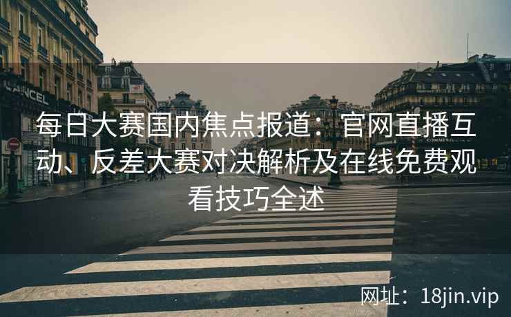每日大赛国内焦点报道：官网直播互动、反差大赛对决解析及在线免费观看技巧全述