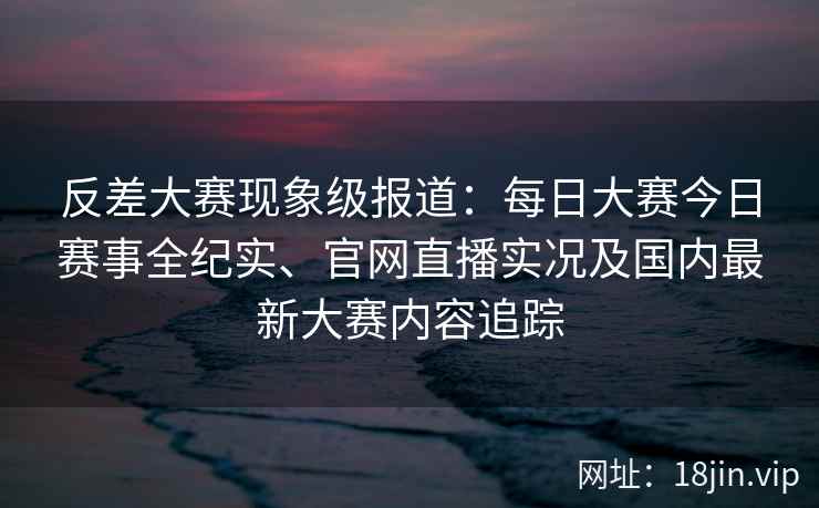 反差大赛现象级报道：每日大赛今日赛事全纪实、官网直播实况及国内最新大赛内容追踪