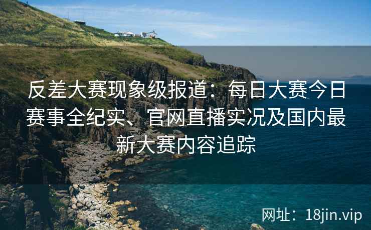 反差大赛现象级报道：每日大赛今日赛事全纪实、官网直播实况及国内最新大赛内容追踪