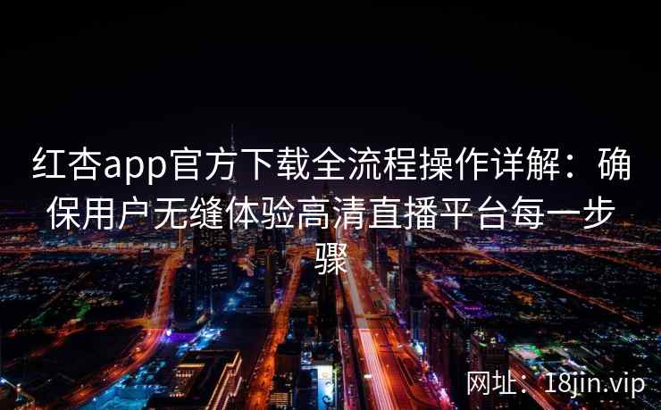 红杏app官方下载全流程操作详解：确保用户无缝体验高清直播平台每一步骤