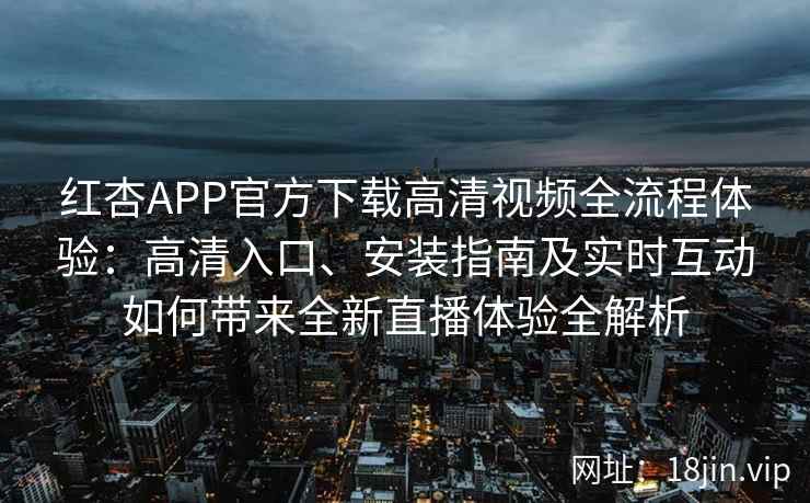 红杏APP官方下载高清视频全流程体验：高清入口、安装指南及实时互动如何带来全新直播体验全解析