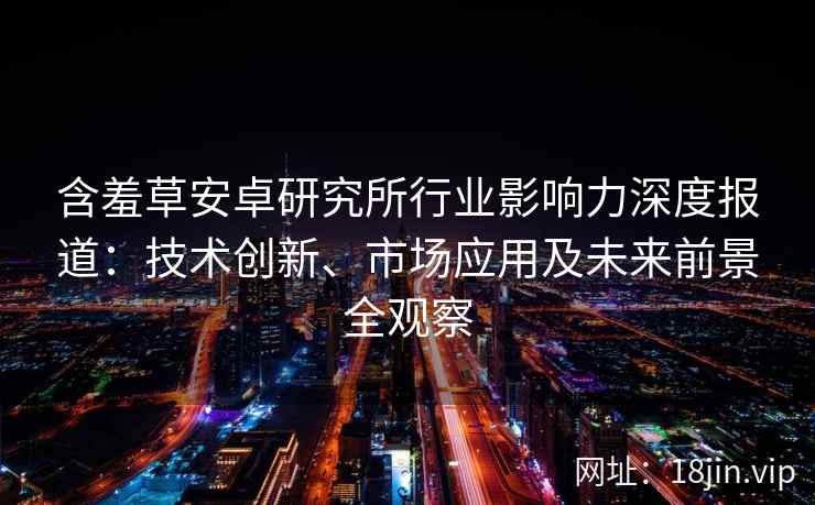 含羞草安卓研究所行业影响力深度报道：技术创新、市场应用及未来前景全观察