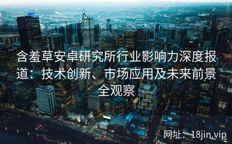 含羞草安卓研究所行业影响力深度报道：技术创新、市场应用及未来前景全观察