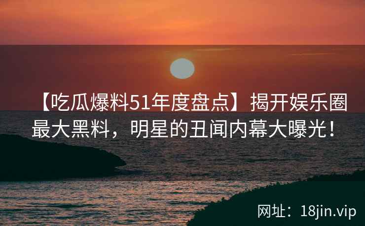 【吃瓜爆料51年度盘点】揭开娱乐圈最大黑料，明星的丑闻内幕大曝光！