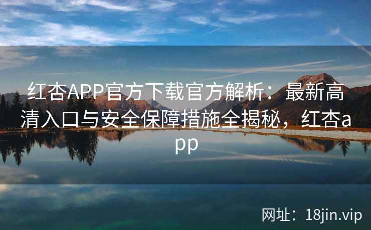 红杏APP官方下载官方解析：最新高清入口与安全保障措施全揭秘，红杏app