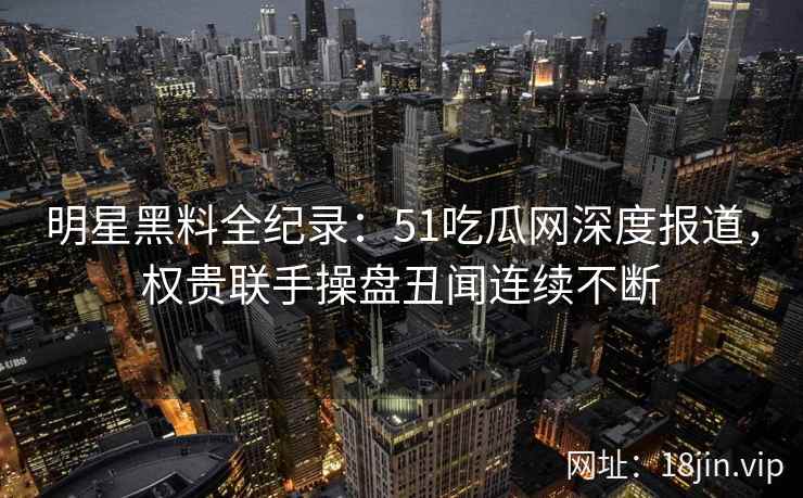 明星黑料全纪录：51吃瓜网深度报道，权贵联手操盘丑闻连续不断
