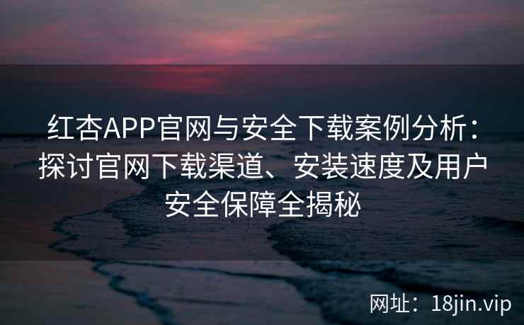 红杏APP官网与安全下载案例分析：探讨官网下载渠道、安装速度及用户安全保障全揭秘