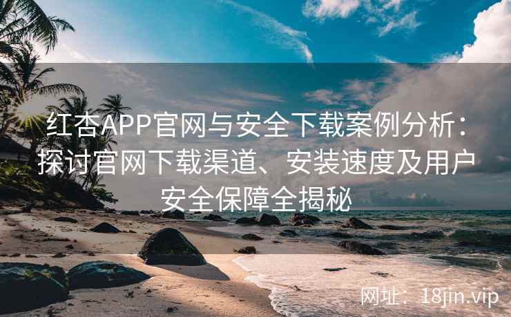 红杏APP官网与安全下载案例分析：探讨官网下载渠道、安装速度及用户安全保障全揭秘
