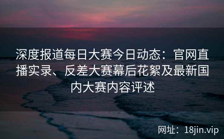 深度报道每日大赛今日动态：官网直播实录、反差大赛幕后花絮及最新国内大赛内容评述