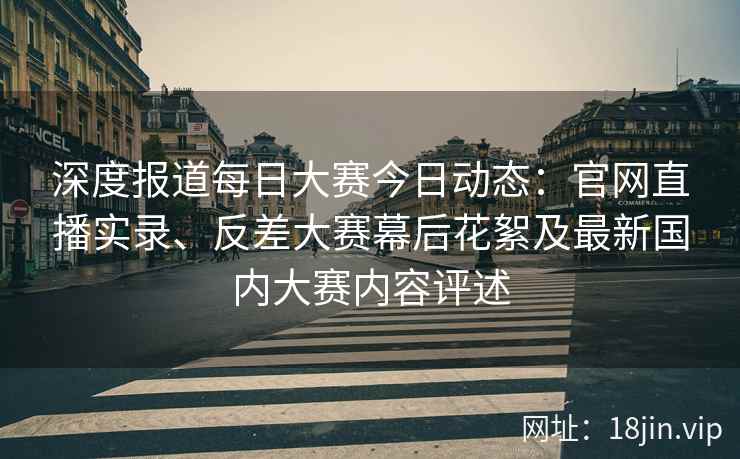深度报道每日大赛今日动态：官网直播实录、反差大赛幕后花絮及最新国内大赛内容评述