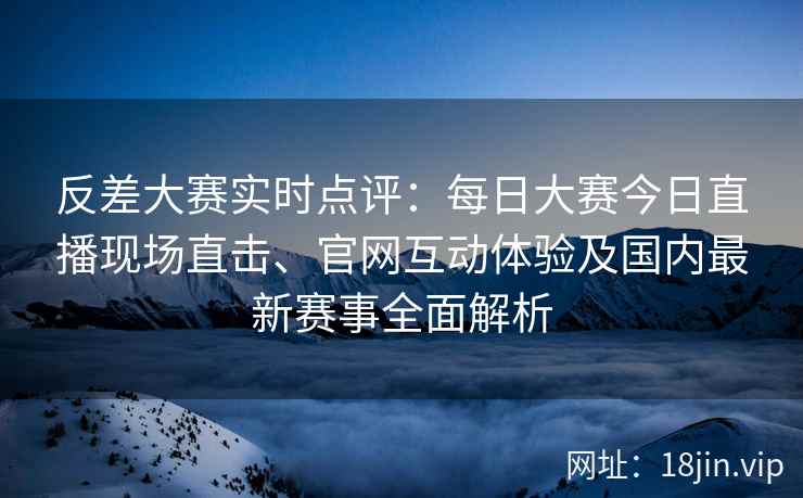 反差大赛实时点评：每日大赛今日直播现场直击、官网互动体验及国内最新赛事全面解析