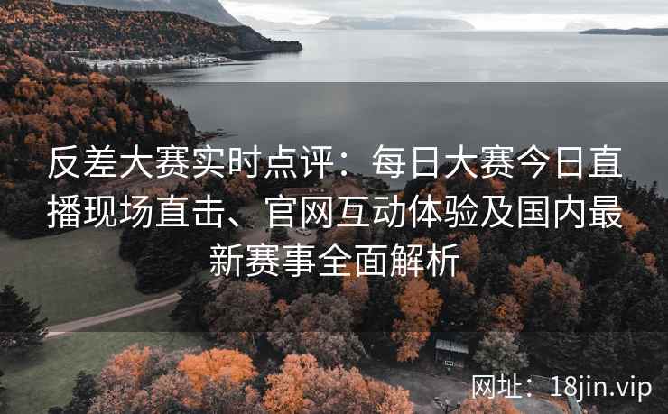 反差大赛实时点评：每日大赛今日直播现场直击、官网互动体验及国内最新赛事全面解析