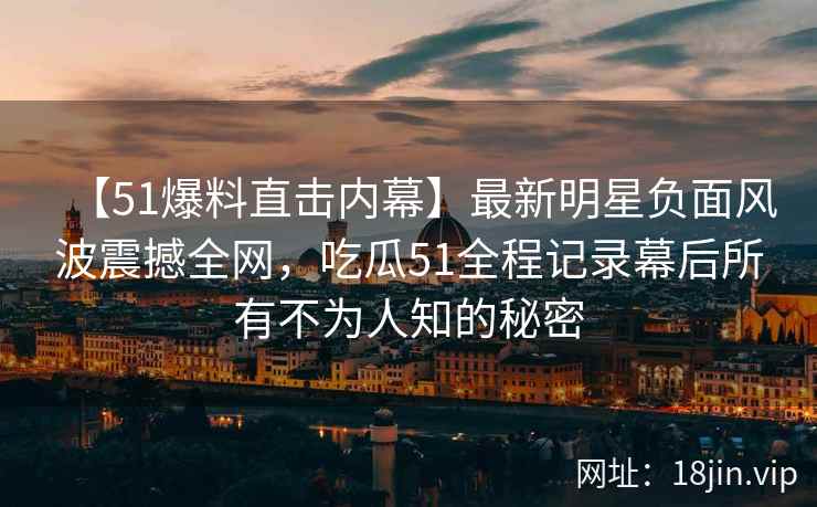 【51爆料直击内幕】最新明星负面风波震撼全网，吃瓜51全程记录幕后所有不为人知的秘密