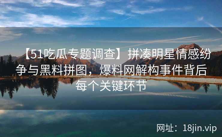 【51吃瓜专题调查】拼凑明星情感纷争与黑料拼图，爆料网解构事件背后每个关键环节