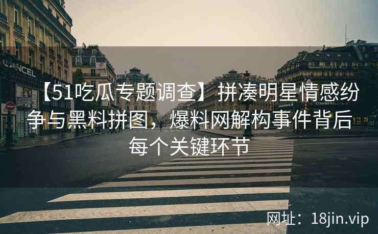 【51吃瓜专题调查】拼凑明星情感纷争与黑料拼图，爆料网解构事件背后每个关键环节
