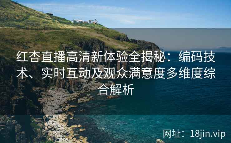 红杏直播高清新体验全揭秘：编码技术、实时互动及观众满意度多维度综合解析