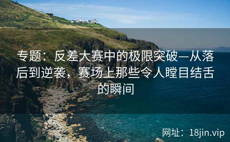 专题：反差大赛中的极限突破—从落后到逆袭，赛场上那些令人瞠目结舌的瞬间
