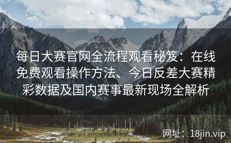 每日大赛官网全流程观看秘笈：在线免费观看操作方法、今日反差大赛精彩数据及国内赛事最新现场全解析