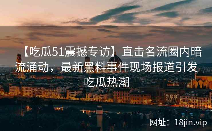 【吃瓜51震撼专访】直击名流圈内暗流涌动，最新黑料事件现场报道引发吃瓜热潮