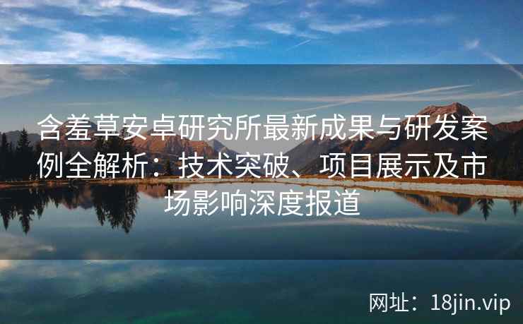 含羞草安卓研究所最新成果与研发案例全解析：技术突破、项目展示及市场影响深度报道