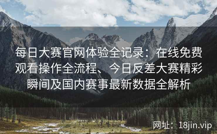 每日大赛官网体验全记录：在线免费观看操作全流程、今日反差大赛精彩瞬间及国内赛事最新数据全解析