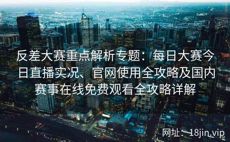 反差大赛重点解析专题：每日大赛今日直播实况、官网使用全攻略及国内赛事在线免费观看全攻略详解