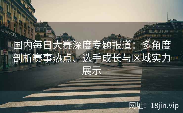 国内每日大赛深度专题报道：多角度剖析赛事热点、选手成长与区域实力展示