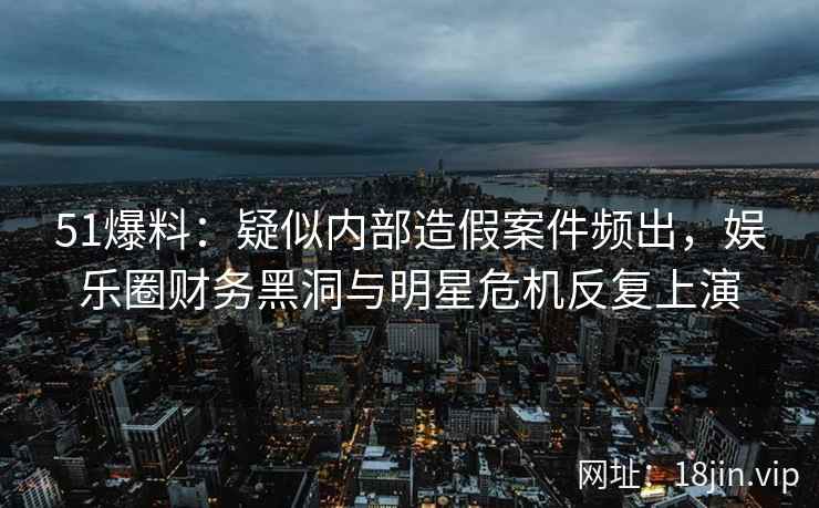 51爆料：疑似内部造假案件频出，娱乐圈财务黑洞与明星危机反复上演