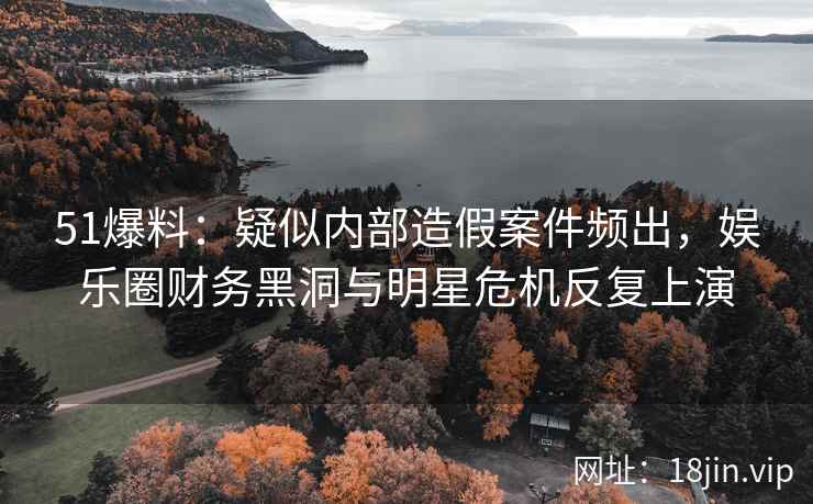 51爆料：疑似内部造假案件频出，娱乐圈财务黑洞与明星危机反复上演