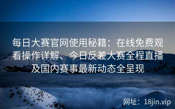 每日大赛官网使用秘籍：在线免费观看操作详解、今日反差大赛全程直播及国内赛事最新动态全呈现