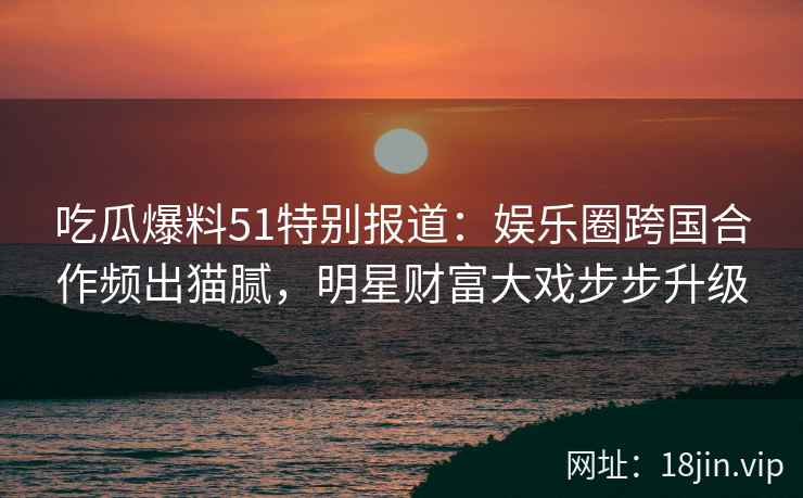 吃瓜爆料51特别报道：娱乐圈跨国合作频出猫腻，明星财富大戏步步升级