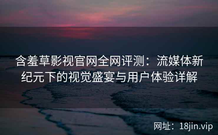 含羞草影视官网全网评测：流媒体新纪元下的视觉盛宴与用户体验详解