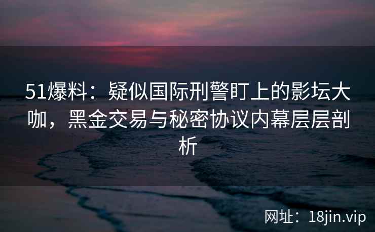 51爆料：疑似国际刑警盯上的影坛大咖，黑金交易与秘密协议内幕层层剖析