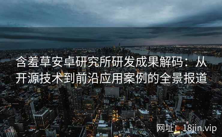 含羞草安卓研究所研发成果解码：从开源技术到前沿应用案例的全景报道