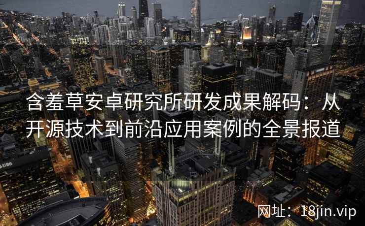 含羞草安卓研究所研发成果解码：从开源技术到前沿应用案例的全景报道