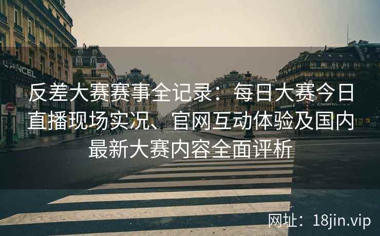 反差大赛赛事全记录：每日大赛今日直播现场实况、官网互动体验及国内最新大赛内容全面评析