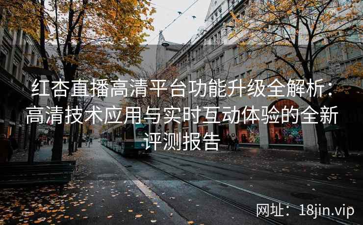 红杏直播高清平台功能升级全解析：高清技术应用与实时互动体验的全新评测报告