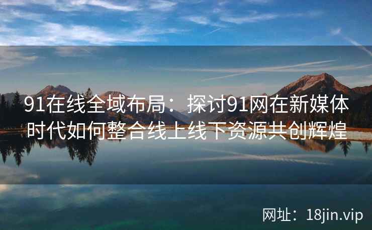 91在线全域布局：探讨91网在新媒体时代如何整合线上线下资源共创辉煌