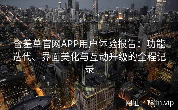 含羞草官网APP用户体验报告：功能迭代、界面美化与互动升级的全程记录