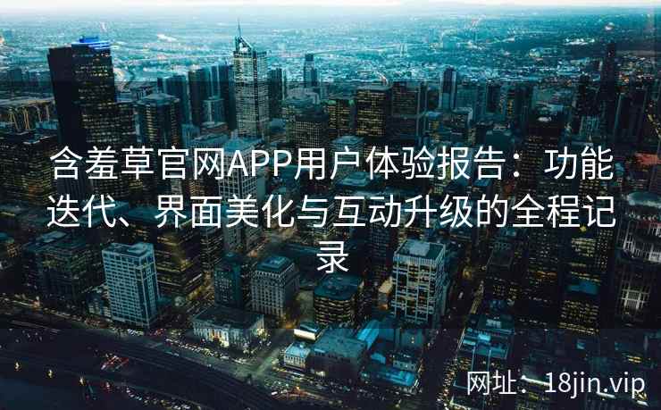 含羞草官网APP用户体验报告：功能迭代、界面美化与互动升级的全程记录