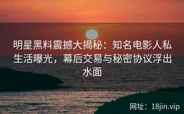 明星黑料震撼大揭秘：知名电影人私生活曝光，幕后交易与秘密协议浮出水面