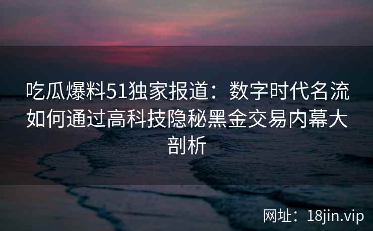 吃瓜爆料51独家报道：数字时代名流如何通过高科技隐秘黑金交易内幕大剖析