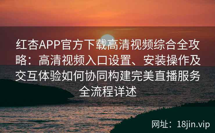 红杏APP官方下载高清视频综合全攻略：高清视频入口设置、安装操作及交互体验如何协同构建完美直播服务全流程详述
