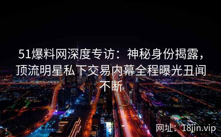 51爆料网深度专访：神秘身份揭露，顶流明星私下交易内幕全程曝光丑闻不断