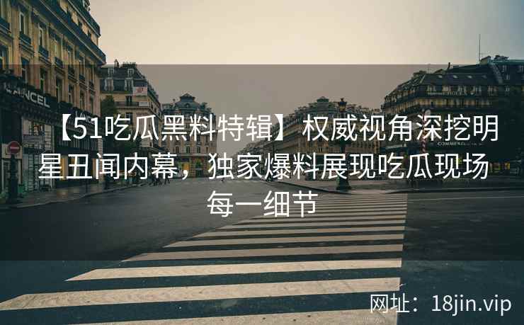 【51吃瓜黑料特辑】权威视角深挖明星丑闻内幕，独家爆料展现吃瓜现场每一细节